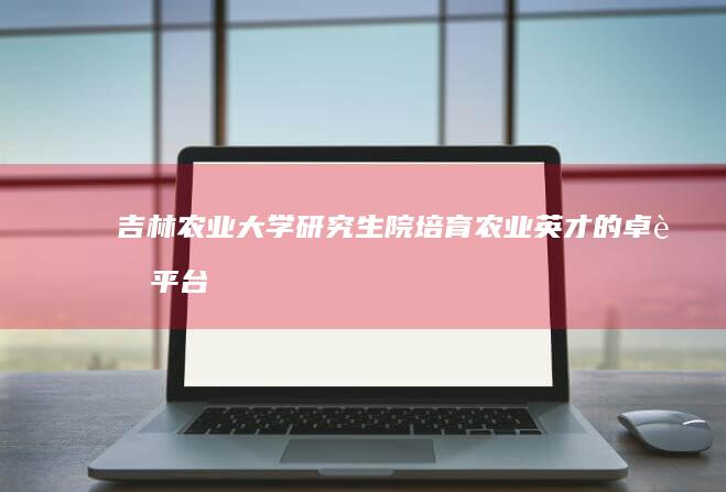 吉林农业大学研究生院：培育农业英才的卓越平台